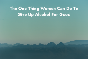 The One Thing Women Can Do To Give Up Alcohol For Good